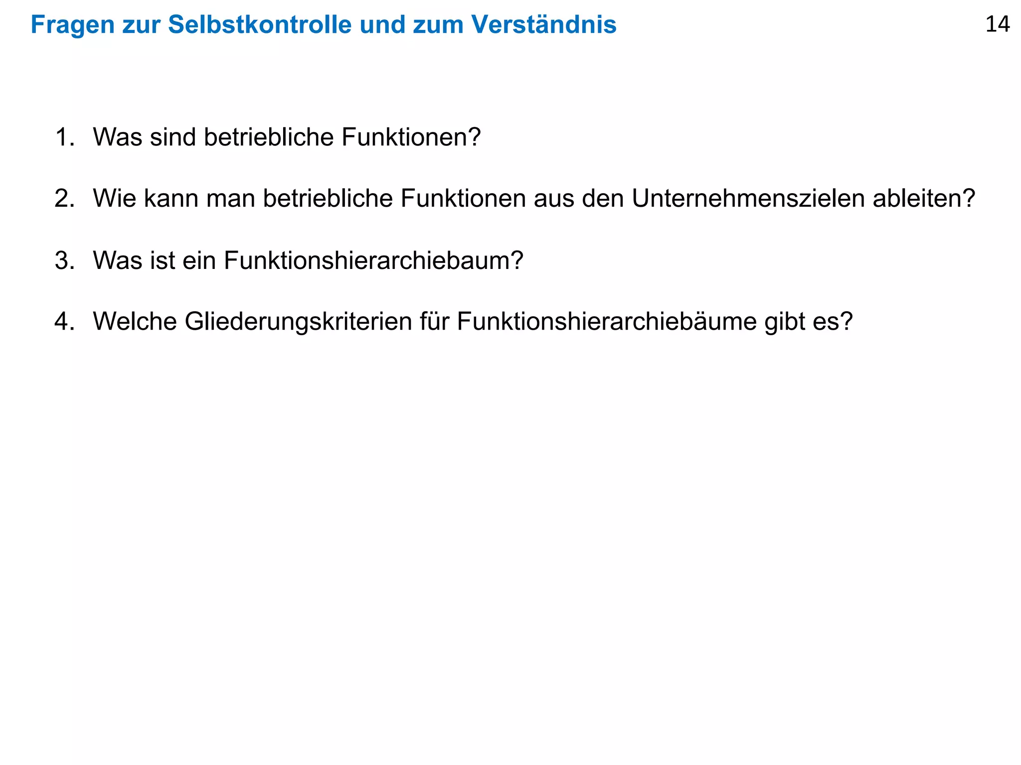 Fragen zur Selbstkontrolle und zum Verständnis
1. Was sind betriebliche Funktionen?
2. Wie kann man betriebliche Funktionen aus den Unternehmenszielen ableiten?
3. Was ist ein Funktionshierarchiebaum?
4. Welche Gliederungskriterien für Funktionshierarchiebäume gibt es?
14
 