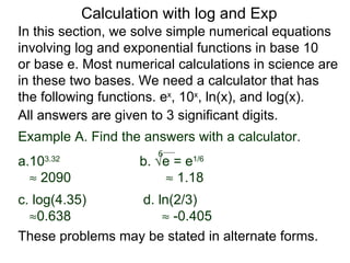 Calculation with log and Exp
In this section, we solve simple numerical equations
involving log and exponential functions in base 10
or base e. Most numerical calculations in science are
in these two bases. We need a calculator that has
the following functions. ex, 10x, ln(x), and log(x).
All answers are given to 3 significant digits.
Example A. Find the answers with a calculator.
                       6
a.103.32
                    b. √e = e1/6
  ≈ 2090                ≈ 1.18
c. log(4.35)      d. ln(2/3)
  ≈0.638              ≈ -0.405
These problems may be stated in alternate forms.
 