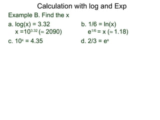 Calculation with log and Exp
Example B. Find the x
a. log(x) = 3.32        b. 1/6 = ln(x)
   x =103.32 (≈ 2090)      e1/6 = x (≈ 1.18)
c. 10x = 4.35           d. 2/3 = ex
 
