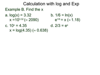 Calculation with log and Exp
Example B. Find the x
a. log(x) = 3.32           b. 1/6 = ln(x)
   x =103.32 (≈ 2090)         e1/6 = x (≈ 1.18)
c. 10x = 4.35              d. 2/3 = ex
   x = log(4.35) (≈ 0.638)
 