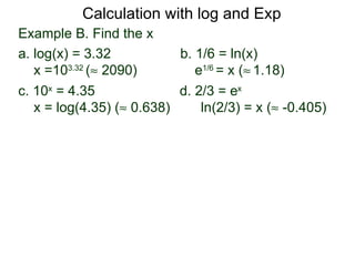 Calculation with log and Exp
Example B. Find the x
a. log(x) = 3.32           b. 1/6 = ln(x)
   x =103.32 (≈ 2090)         e1/6 = x (≈ 1.18)
c. 10x = 4.35              d. 2/3 = ex
   x = log(4.35) (≈ 0.638)     ln(2/3) = x (≈ -0.405)
 