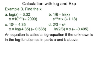 Calculation with log and Exp
Example B. Find the x
a. log(x) = 3.32            b. 1/6 = ln(x)
   x =103.32 (≈ 2090)          e1/6 = x (≈ 1.18)
c. 10x = 4.35               d. 2/3 = ex
   x = log(4.35) (≈ 0.638)      ln(2/3) = x (≈ -0.405)
An equation is called a log-equation if the unknown is
in the log-function as in parts a and b above.
 