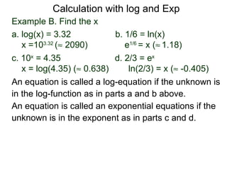 Calculation with log and Exp
Example B. Find the x
a. log(x) = 3.32            b. 1/6 = ln(x)
   x =103.32 (≈ 2090)          e1/6 = x (≈ 1.18)
c. 10x = 4.35               d. 2/3 = ex
   x = log(4.35) (≈ 0.638)      ln(2/3) = x (≈ -0.405)
An equation is called a log-equation if the unknown is
in the log-function as in parts a and b above.
An equation is called an exponential equations if the
unknown is in the exponent as in parts c and d.
 