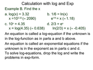 Calculation with log and Exp
Example B. Find the x
a. log(x) = 3.32            b. 1/6 = ln(x)
   x =103.32 (≈ 2090)          e1/6 = x (≈ 1.18)
c. 10x = 4.35               d. 2/3 = ex
   x = log(4.35) (≈ 0.638)      ln(2/3) = x (≈ -0.405)
An equation is called a log-equation if the unknown is
in the log-function as in parts a and b above.
An equation is called an exponential equations if the
unknown is in the exponent as in parts c and d.
To solve log-equations, drop the log and write the
problems in exp-form.
 