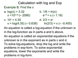 Calculation with log and Exp
Example B. Find the x
a. log(x) = 3.32            b. 1/6 = ln(x)
   x =103.32 (≈ 2090)          e1/6 = x (≈ 1.18)
c. 10x = 4.35               d. 2/3 = ex
   x = log(4.35) (≈ 0.638)      ln(2/3) = x (≈ -0.405)
An equation is called a log-equation if the unknown is
in the log-function as in parts a and b above.
An equation is called an exponential equations if the
unknown is in the exponent as in parts c and d.
To solve log-equations, drop the log and write the
problems in exp-form. To solve exponential
equations, lower the exponents and write the
problems in log-form.
 