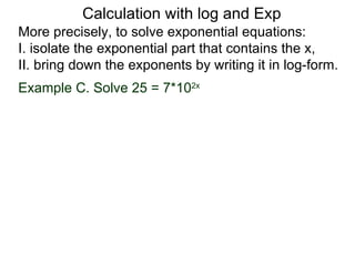 Calculation with log and Exp
More precisely, to solve exponential equations:
I. isolate the exponential part that contains the x,
II. bring down the exponents by writing it in log-form.
Example C. Solve 25 = 7*102x
 