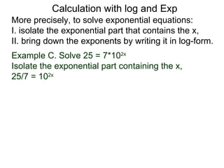 Calculation with log and Exp
More precisely, to solve exponential equations:
I. isolate the exponential part that contains the x,
II. bring down the exponents by writing it in log-form.
Example C. Solve 25 = 7*102x
Isolate the exponential part containing the x,
25/7 = 102x
 