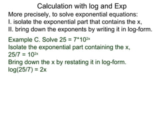 Calculation with log and Exp
More precisely, to solve exponential equations:
I. isolate the exponential part that contains the x,
II. bring down the exponents by writing it in log-form.
Example C. Solve 25 = 7*102x
Isolate the exponential part containing the x,
25/7 = 102x
Bring down the x by restating it in log-form.
log(25/7) = 2x
 