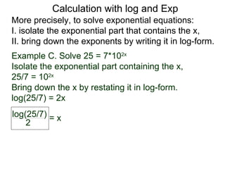 Calculation with log and Exp
More precisely, to solve exponential equations:
I. isolate the exponential part that contains the x,
II. bring down the exponents by writing it in log-form.
Example C. Solve 25 = 7*102x
Isolate the exponential part containing the x,
25/7 = 102x
Bring down the x by restating it in log-form.
log(25/7) = 2x
log(25/7) = x
    2
 