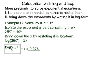 Calculation with log and Exp
More precisely, to solve exponential equations:
I. isolate the exponential part that contains the x,
II. bring down the exponents by writing it in log-form.
Example C. Solve 25 = 7*102x
Isolate the exponential part containing the x,
25/7 = 102x
Bring down the x by restating it in log-form.
log(25/7) = 2x
log(25/7) = x ≈ 0.276
    2
 