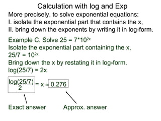 Calculation with log and Exp
More precisely, to solve exponential equations:
I. isolate the exponential part that contains the x,
II. bring down the exponents by writing it in log-form.
Example C. Solve 25 = 7*102x
Isolate the exponential part containing the x,
25/7 = 102x
Bring down the x by restating it in log-form.
log(25/7) = 2x
log(25/7) = x ≈ 0.276
    2


Exact answer        Approx. answer
 