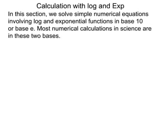 Calculation with log and Exp
In this section, we solve simple numerical equations
involving log and exponential functions in base 10
or base e. Most numerical calculations in science are
in these two bases.
 