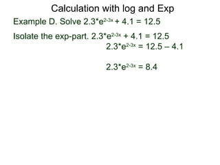 Calculation with log and Exp
Example D. Solve 2.3*e2-3x + 4.1 = 12.5
Isolate the exp-part. 2.3*e2-3x + 4.1 = 12.5
                          2.3*e2-3x = 12.5 – 4.1

                          2.3*e2-3x = 8.4
 
