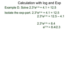 Calculation with log and Exp
Example D. Solve 2.3*e2-3x + 4.1 = 12.5
Isolate the exp-part. 2.3*e2-3x + 4.1 = 12.5
                          2.3*e2-3x = 12.5 – 4.1

                          2.3*e2-3x = 8.4
                              e2-3x = 8.4/2.3
 