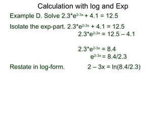Calculation with log and Exp
Example D. Solve 2.3*e2-3x + 4.1 = 12.5
Isolate the exp-part. 2.3*e2-3x + 4.1 = 12.5
                          2.3*e2-3x = 12.5 – 4.1

                          2.3*e2-3x = 8.4
                              e2-3x = 8.4/2.3
Restate in log-form.         2 – 3x = ln(8.4/2.3)
 
