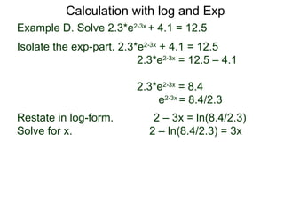Calculation with log and Exp
Example D. Solve 2.3*e2-3x + 4.1 = 12.5
Isolate the exp-part. 2.3*e2-3x + 4.1 = 12.5
                          2.3*e2-3x = 12.5 – 4.1

                          2.3*e2-3x = 8.4
                              e2-3x = 8.4/2.3
Restate in log-form.         2 – 3x = ln(8.4/2.3)
Solve for x.                2 – ln(8.4/2.3) = 3x
 