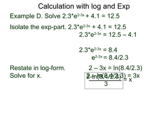 Calculation with log and Exp
Example D. Solve 2.3*e2-3x + 4.1 = 12.5
Isolate the exp-part. 2.3*e2-3x + 4.1 = 12.5
                          2.3*e2-3x = 12.5 – 4.1

                          2.3*e2-3x = 8.4
                              e2-3x = 8.4/2.3
Restate in log-form.         2 – 3x = ln(8.4/2.3)
Solve for x.                2 – ln(8.4/2.3) = 3x
                            2-ln(8.4/2.3) = x
                                   3
 