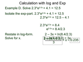 Calculation with log and Exp
Example D. Solve 2.3*e2-3x + 4.1 = 12.5
Isolate the exp-part. 2.3*e2-3x + 4.1 = 12.5
                          2.3*e2-3x = 12.5 – 4.1

                          2.3*e2-3x = 8.4
                              e2-3x = 8.4/2.3
Restate in log-form.         2 – 3x = ln(8.4/2.3)
Solve for x.                2 – ln(8.4/2.3) = 3x
                            2-ln(8.4/2.3) = x ≈ 0.235
                                   3
 