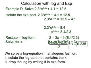 Calculation with log and Exp
Example D. Solve 2.3*e2-3x + 4.1 = 12.5
Isolate the exp-part. 2.3*e2-3x + 4.1 = 12.5
                          2.3*e2-3x = 12.5 – 4.1

                          2.3*e2-3x = 8.4
                              e2-3x = 8.4/2.3
Restate in log-form.         2 – 3x = ln(8.4/2.3)
Solve for x.                2 – ln(8.4/2.3) = 3x
                            2-ln(8.4/2.3) = x ≈ 0.235
                                   3

We solve a log-equation in analogous fashion.
I. isolate the log part that contains the x,
II. drop the log by writing it in exp-form.
 