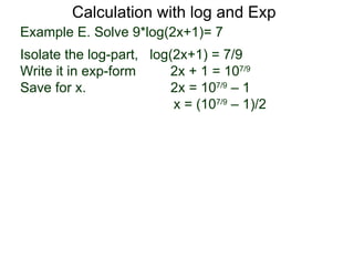 Calculation with log and Exp
Example E. Solve 9*log(2x+1)= 7
Isolate the log-part, log(2x+1) = 7/9
Write it in exp-form     2x + 1 = 107/9
Save for x.               2x = 107/9 – 1
                          x = (107/9 – 1)/2
 