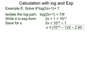 Calculation with log and Exp
Example E. Solve 9*log(2x+1)= 7
Isolate the log-part, log(2x+1) = 7/9
Write it in exp-form     2x + 1 = 107/9
Save for x.               2x = 107/9 – 1
                          x = (107/9 – 1)/2 ≈ 2.50
 