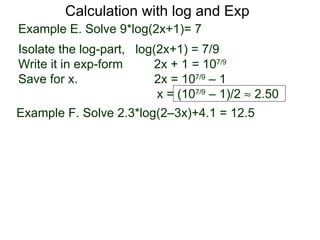 Calculation with log and Exp
Example E. Solve 9*log(2x+1)= 7
Isolate the log-part, log(2x+1) = 7/9
Write it in exp-form     2x + 1 = 107/9
Save for x.               2x = 107/9 – 1
                          x = (107/9 – 1)/2 ≈ 2.50
Example F. Solve 2.3*log(2–3x)+4.1 = 12.5
 