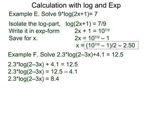 Calculation with log and Exp
Example E. Solve 9*log(2x+1)= 7
Isolate the log-part, log(2x+1) = 7/9
Write it in exp-form     2x + 1 = 107/9
Save for x.               2x = 107/9 – 1
                          x = (107/9 – 1)/2 ≈ 2.50
Example F. Solve 2.3*log(2–3x)+4.1 = 12.5
2.3*log(2–3x) + 4.1 = 12.5
2.3*log(2–3x) = 12.5 – 4.1
2.3*log(2–3x) = 8.4
 