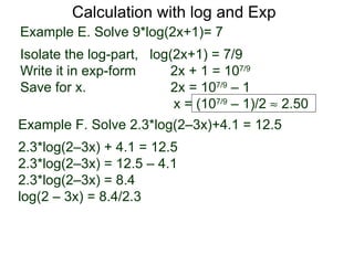 Calculation with log and Exp
Example E. Solve 9*log(2x+1)= 7
Isolate the log-part, log(2x+1) = 7/9
Write it in exp-form     2x + 1 = 107/9
Save for x.               2x = 107/9 – 1
                          x = (107/9 – 1)/2 ≈ 2.50
Example F. Solve 2.3*log(2–3x)+4.1 = 12.5
2.3*log(2–3x) + 4.1 = 12.5
2.3*log(2–3x) = 12.5 – 4.1
2.3*log(2–3x) = 8.4
log(2 – 3x) = 8.4/2.3
 