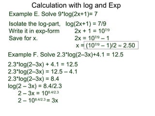 Calculation with log and Exp
Example E. Solve 9*log(2x+1)= 7
Isolate the log-part, log(2x+1) = 7/9
Write it in exp-form     2x + 1 = 107/9
Save for x.               2x = 107/9 – 1
                          x = (107/9 – 1)/2 ≈ 2.50
Example F. Solve 2.3*log(2–3x)+4.1 = 12.5
2.3*log(2–3x) + 4.1 = 12.5
2.3*log(2–3x) = 12.5 – 4.1
2.3*log(2–3x) = 8.4
log(2 – 3x) = 8.4/2.3
    2 – 3x = 108.4/2.3
    2 – 108.4/2.3 = 3x
 