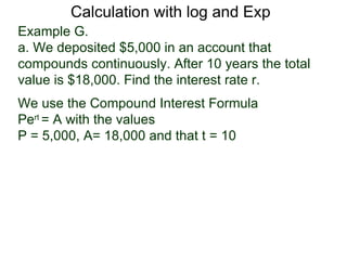 Calculation with log and Exp
Example G.
a. We deposited $5,000 in an account that
compounds continuously. After 10 years the total
value is $18,000. Find the interest rate r.
We use the Compound Interest Formula
Pert = A with the values
P = 5,000, A= 18,000 and that t = 10
 