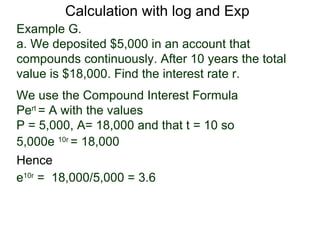Calculation with log and Exp
Example G.
a. We deposited $5,000 in an account that
compounds continuously. After 10 years the total
value is $18,000. Find the interest rate r.
We use the Compound Interest Formula
Pert = A with the values
P = 5,000, A= 18,000 and that t = 10 so
5,000e 10r = 18,000
Hence
e10r = 18,000/5,000 = 3.6
 