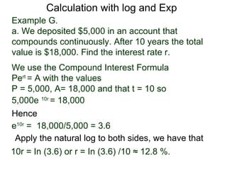 Calculation with log and Exp
Example G.
a. We deposited $5,000 in an account that
compounds continuously. After 10 years the total
value is $18,000. Find the interest rate r.
We use the Compound Interest Formula
Pert = A with the values
P = 5,000, A= 18,000 and that t = 10 so
5,000e 10r = 18,000
Hence
e10r = 18,000/5,000 = 3.6
 Apply the natural log to both sides, we have that
10r = In (3.6) or r = In (3.6) /10 ≈ 12.8 %.
 