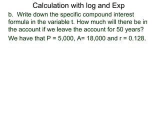 Calculation with log and Exp
b. Write down the specific compound interest
formula in the variable t. How much will there be in
the account if we leave the account for 50 years?
We have that P = 5,000, A= 18,000 and r = 0.128.
 