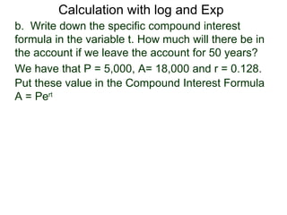 Calculation with log and Exp
b. Write down the specific compound interest
formula in the variable t. How much will there be in
the account if we leave the account for 50 years?
We have that P = 5,000, A= 18,000 and r = 0.128.
Put these value in the Compound Interest Formula
A = Pert
 