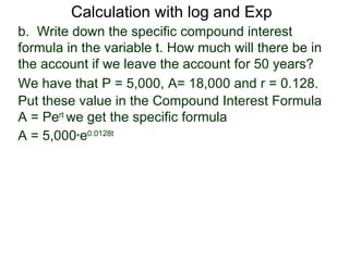 Calculation with log and Exp
b. Write down the specific compound interest
formula in the variable t. How much will there be in
the account if we leave the account for 50 years?
We have that P = 5,000, A= 18,000 and r = 0.128.
Put these value in the Compound Interest Formula
A = Pert we get the specific formula
A = 5,000*e0.0128t
 