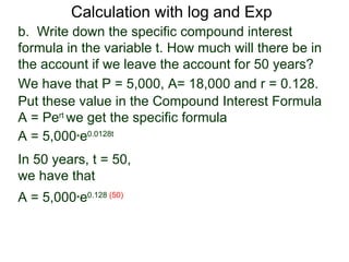 Calculation with log and Exp
b. Write down the specific compound interest
formula in the variable t. How much will there be in
the account if we leave the account for 50 years?
We have that P = 5,000, A= 18,000 and r = 0.128.
Put these value in the Compound Interest Formula
A = Pert we get the specific formula
A = 5,000*e0.0128t
In 50 years, t = 50,
we have that
A = 5,000*e0.128 (50)
 