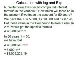 Calculation with log and Exp
b. Write down the specific compound interest
formula in the variable t. How much will there be in
the account if we leave the account for 50 years?
We have that P = 5,000, A= 18,000 and r = 0.128.
Put these value in the Compound Interest Formula
A = Pert we get the specific formula
A = 5,000*e0.0128t
In 50 years, t = 50,
we have that
A = 5,000*e0.128 (50)
≈ 5,000*e6.4
≈ $3,009,225.19
 
