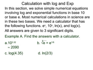 Calculation with log and Exp
In this section, we solve simple numerical equations
involving log and exponential functions in base 10
or base e. Most numerical calculations in science are
in these two bases. We need a calculator that has
the following functions. ex, 10x, ln(x), and log(x).
All answers are given to 3 significant digits.
Example A. Find the answers with a calculator.
                       6
a.103.32
                    b. √e = e1/6
  ≈ 2090
c. log(4.35)        d. ln(2/3)
 