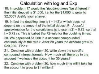 Calculation with log and Exp
18. In problem 17 would the “doubling times” be different if
the initial deposit is $1,000, i.e. for the $1,000 to grow to
$2,000? Justify your answer.
19. In fact the doubling time is t = ln(2)/r which does not
depend on the amount of the initial deposit P. A useful
approximation for the calculations is to use In(2) ≈ 0.72 so that
t ≈ 0.72 / r. This is called the 72–rule for the doubling times.
20. We deposited $1,000 in a account compounded
continuously at the rate r. After 20 years the account grew to
$20,000. Find r.
21. Continue with problem 20, write down the specific
compound interest formula. How much will there be in the
account if we leave the account for 30 years?
22. Continue with problem 20, how much time will it take for
the account to grow to $ I million?
 