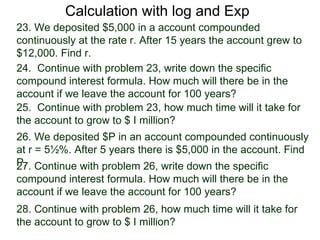 Calculation with log and Exp
23. We deposited $5,000 in a account compounded
continuously at the rate r. After 15 years the account grew to
$12,000. Find r.
24. Continue with problem 23, write down the specific
compound interest formula. How much will there be in the
account if we leave the account for 100 years?
25. Continue with problem 23, how much time will it take for
the account to grow to $ I million?
26. We deposited $P in an account compounded continuously
at r = 5½%. After 5 years there is $5,000 in the account. Find
P. Continue with problem 26, write down the specific
27.
compound interest formula. How much will there be in the
account if we leave the account for 100 years?
28. Continue with problem 26, how much time will it take for
the account to grow to $ I million?
 