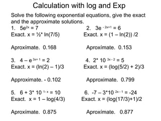 Calculation with log and Exp
Solve the following exponential equations, give the exact
and the approximate solutions.
1. 5e2x = 7                     2. 3e - 2x+1 = 6
Exact. x = ½* ln(7/5)         Exact. x = (1 – ln(2)) /2

Aproxímate. 0.168              Aproxímate. 0.153

3. 4 – e 3x+ 1 = 2             4. 2* 10 3x - 2 = 5
Exact. x = (ln(2) – 1)/3      Exact. x = (log(5/2) + 2)/3

Approximate. - 0.102           Approximate. 0.799

5. 6 + 3* 10 1- x = 10        6. -7 – 3*10 2x - 1 = -24
Exact. x = 1 – log(4/3)      Exact. x = (log(17/3)+1)/2

Aproxímate. 0.875              Aproxímate. 0.877
 