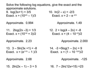 Solve the following log equations, give the exact and the
approximate solutions.
9. log(3x+1) = 3/5              10. ln(2 – x) = -2/3
Exact. x = (103/5 – 1)/3           Exact. x = 2 – e -2/3

Approximate. 0.994                    Approximate. 1.49

11. 2log(2x –3) = 1/3           12. 2 + log(4 – 2x) = -8
Exact. x = (101/6 + 3)/2          Exact. x = (4 – 10-10)/2

Approximate. 2.23                        Approximate. 2.000

13. 3 – 5ln(3x +1) = -8         14. -3 +5log(1 – 2x) = 9
Exact. x = (e11/5 – 1 )/3        Exact. x = (1 – 10 12/5)/2

Approximate. 2.68                        Approximate. -125

15. 2ln(2x – 1) – 3 = 5          16. 7 – 2ln(12x+15) =23
 
