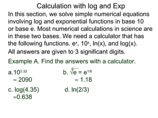 Calculation with log and Exp
In this section, we solve simple numerical equations
involving log and exponential functions in base 10
or base e. Most numerical calculations in science are
in these two bases. We need a calculator that has
the following functions. ex, 10x, ln(x), and log(x).
All answers are given to 3 significant digits.
Example A. Find the answers with a calculator.
                       6
a.103.32
                    b. √e = e1/6
  ≈ 2090                ≈ 1.18
c. log(4.35)        d. ln(2/3)
  ≈0.638
 