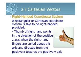 2.5 Cartesian Vectors
Right-Handed Coordinate System
A rectangular or Cartesian coordinate
system is said to be right-handed
provided:
- Thumb of right hand points
in the direction of the positive
z axis when the right-hand
fingers are curled about this
axis and directed from the
positive x towards the positive y axis
 