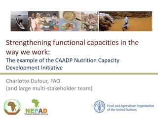 Strengthening functional capacities in the
way we work:
The example of the CAADP Nutrition Capacity
Development Initiative
Charlotte Dufour, FAO
(and large multi-stakeholder team)
 