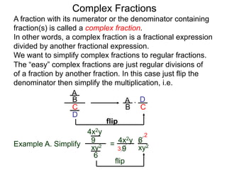 Complex Fractions
A fraction with its numerator or the denominator containing
fraction(s) is called a complex fraction.
In other words, a complex fraction is a fractional expression
divided by another fractional expression.
We want to simplify complex fractions to regular fractions.
The “easy” complex fractions are just regular divisions of
of a fraction by another fraction. In this case just flip the
denominator then simplify the multiplication, i.e.
A
B
C
D
A
B C
D*
flip
Example A. Simplify
4x2y
9
xy2
6
=
flip
4x2y
9 xy2
6
3
2
 
