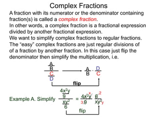 Complex Fractions
A fraction with its numerator or the denominator containing
fraction(s) is called a complex fraction.
In other words, a complex fraction is a fractional expression
divided by another fractional expression.
We want to simplify complex fractions to regular fractions.
The “easy” complex fractions are just regular divisions of
of a fraction by another fraction. In this case just flip the
denominator then simplify the multiplication, i.e.
A
B
C
D
A
B C
D*
flip
Example A. Simplify
4x2y
9
xy2
6
=
flip
4x2y
9 xy2
6
3
2x
y
 