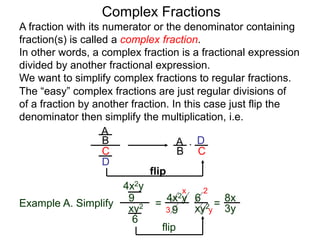 Complex Fractions
A fraction with its numerator or the denominator containing
fraction(s) is called a complex fraction.
In other words, a complex fraction is a fractional expression
divided by another fractional expression.
We want to simplify complex fractions to regular fractions.
The “easy” complex fractions are just regular divisions of
of a fraction by another fraction. In this case just flip the
denominator then simplify the multiplication, i.e.
A
B
C
D
A
B C
D*
flip
Example A. Simplify
4x2y
9
xy2
6
=
flip
4x2y
9 xy2
6
=
3
2x
y
8x
3y
 