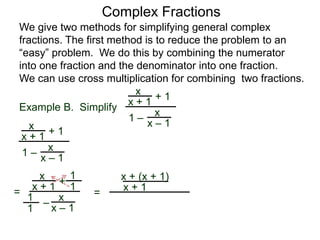 Example B. Simplify
Complex Fractions
We give two methods for simplifying general complex
fractions. The first method is to reduce the problem to an
“easy” problem. We do this by combining the numerator
into one fraction and the denominator into one fraction.
We can use cross multiplication for combining two fractions.
x
x + 1
+ 1
1 –
x
x – 1x
x + 1
+ 1
1 –
x
x – 1
=
x
x + 1
+
– x
x – 1
1
1
1
1
=
x + (x + 1)
x + 1
 