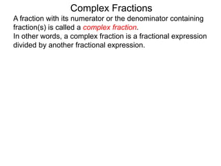 Complex Fractions
A fraction with its numerator or the denominator containing
fraction(s) is called a complex fraction.
In other words, a complex fraction is a fractional expression
divided by another fractional expression.
 